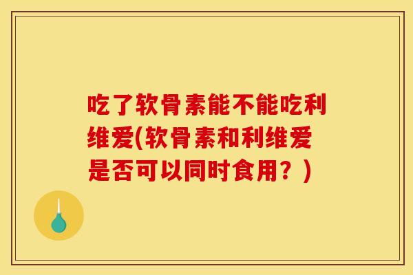 吃了软骨素能不能吃利维爱(软骨素和利维爱是否可以同时食用？)