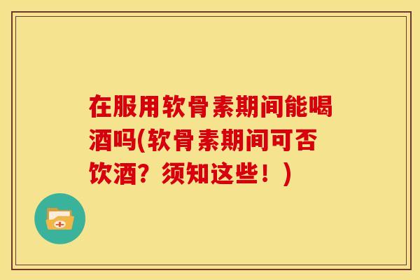 在服用软骨素期间能喝酒吗(软骨素期间可否饮酒？须知这些！)