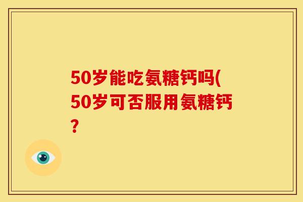 50岁能吃氨糖钙吗(50岁可否服用氨糖钙？