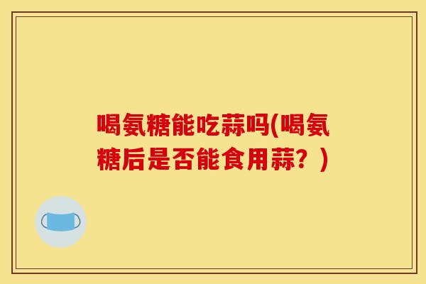 喝氨糖能吃蒜吗(喝氨糖后是否能食用蒜？)