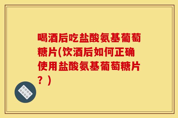 喝酒后吃盐酸氨基葡萄糖片(饮酒后如何正确使用盐酸氨基葡萄糖片?) 喝酒后吃盐酸氨基葡萄糖片(饮酒后如何正确使用盐酸氨基葡萄糖片?)