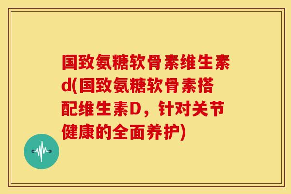 国致氨糖软骨素维生素d(国致氨糖软骨素搭配维生素D,针对关节健康的全面养护) 国致氨糖软骨素维生素d(国致氨糖软骨素搭配维生素D,针对关节健康的全面养护)