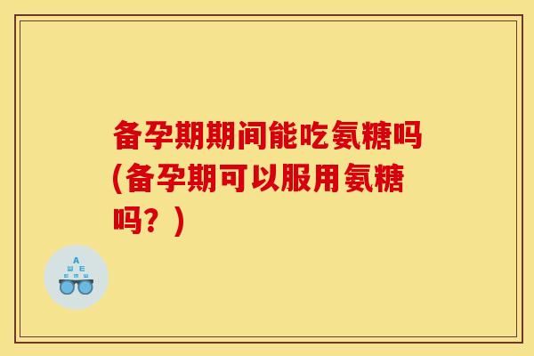备孕期期间能吃氨糖吗(备孕期可以服用氨糖吗？)