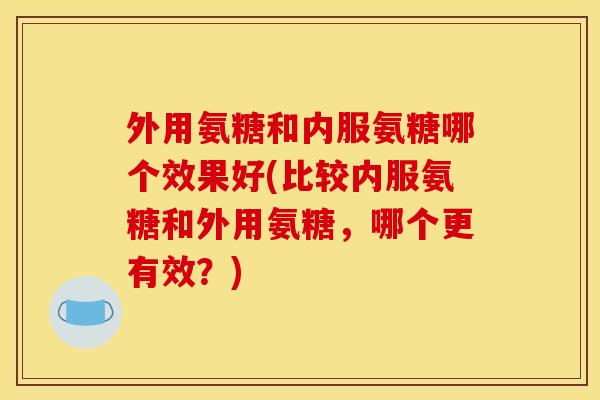 外用氨糖和内服氨糖哪个效果好(比较内服氨糖和外用氨糖，哪个更有效？)