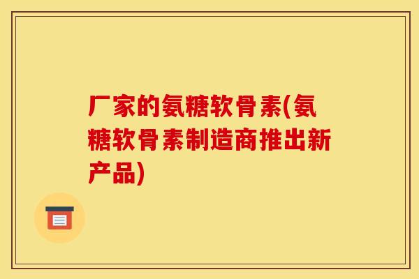厂家的氨糖软骨素(氨糖软骨素制造商推出新产品)