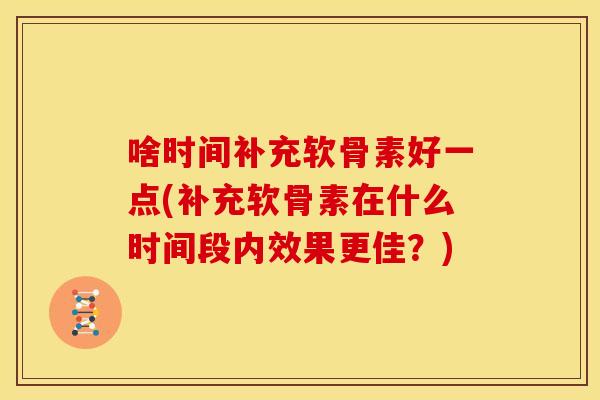 啥时间补充软骨素好一点(补充软骨素在什么时间段内效果更佳?) 啥时间补充软骨素好一点(补充软骨素在什么时间段内效果更佳?)
