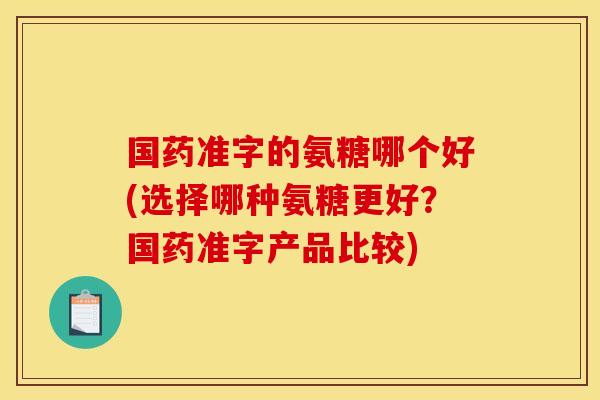 国药准字的氨糖哪个好(选择哪种氨糖更好?国药准字产品比较) 国药准字的氨糖哪个好(选择哪种氨糖更好?国药准字产品比较)