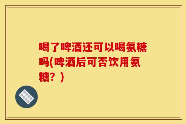 喝了啤酒还可以喝氨糖吗(啤酒后可否饮用氨糖？)