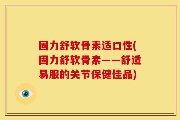 固力舒软骨素适口性(固力舒软骨素——舒适易服的关节保健佳品)