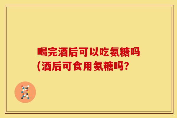 喝完酒后可以吃氨糖吗(酒后可食用氨糖吗? 喝完酒后可以吃氨糖吗(酒后可食用氨糖吗?