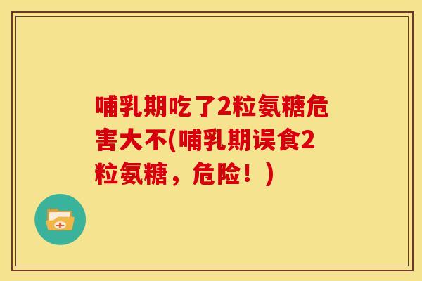 哺乳期吃了2粒氨糖危害大不(哺乳期误食2粒氨糖，危险！)
