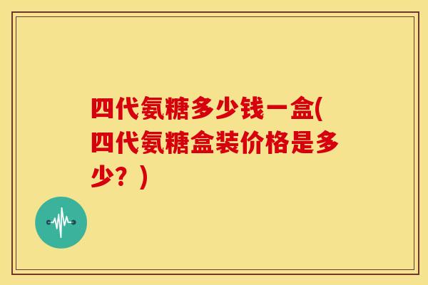 四代氨糖多少钱一盒(四代氨糖盒装价格是多少？)