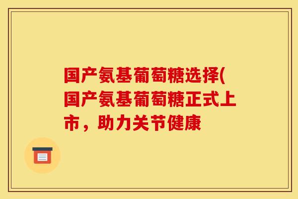 国产氨基葡萄糖选择(国产氨基葡萄糖正式上市,助力关节健康 国产氨基葡萄糖选择(国产氨基葡萄糖正式上市,助力关节健康