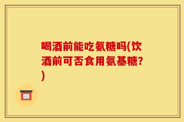 喝酒前能吃氨糖吗(饮酒前可否食用氨基糖？)