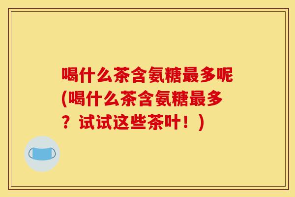 喝什么茶含氨糖最多呢(喝什么茶含氨糖最多？试试这些茶叶！)