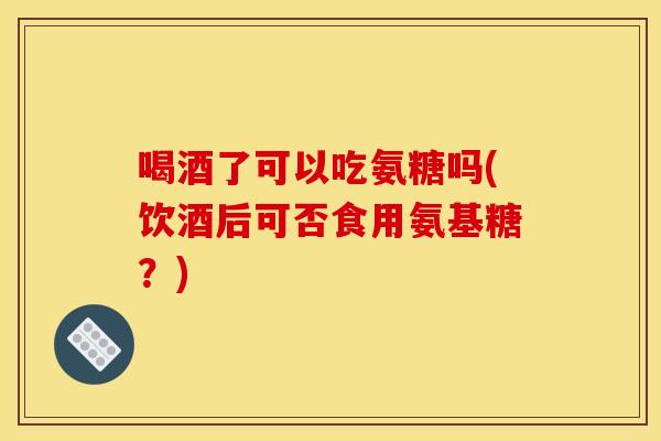 喝酒了可以吃氨糖吗(饮酒后可否食用氨基糖？)