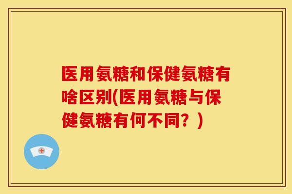 医用氨糖和保健氨糖有啥区别(医用氨糖与保健氨糖有何不同？)