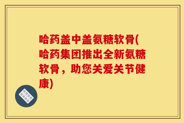 哈药盖中盖氨糖软骨(哈药集团推出全新氨糖软骨，助您关爱关节健康)