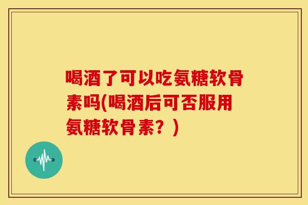 喝酒了可以吃氨糖软骨素吗(喝酒后可否服用氨糖软骨素?) 喝酒了可以吃氨糖软骨素吗(喝酒后可否服用氨糖软骨素?)