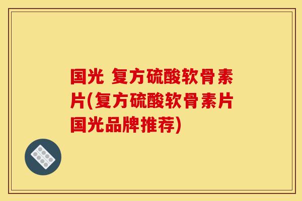 国光 复方硫酸软骨素片(复方硫酸软骨素片国光品牌推荐) 国光 复方硫酸软骨素片(复方硫酸软骨素片国光品牌推荐)