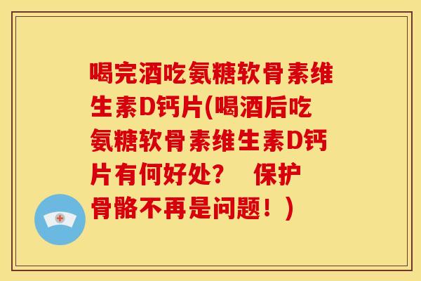 喝完酒吃氨糖软骨素维生素D钙片(喝酒后吃氨糖软骨素维生素D钙片有何好处？  保护骨骼不再是问题！)