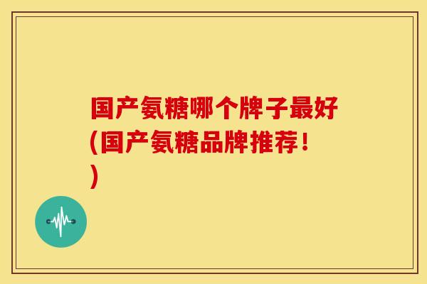 国产氨糖哪个牌子最好(国产氨糖品牌推荐！)