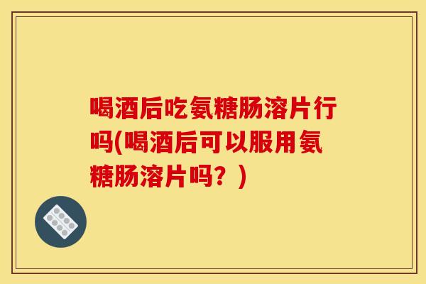 喝酒后吃氨糖肠溶片行吗(喝酒后可以服用氨糖肠溶片吗？)