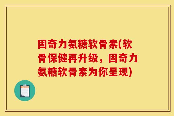 固奇力氨糖软骨素(软骨保健再升级，固奇力氨糖软骨素为你呈现)
