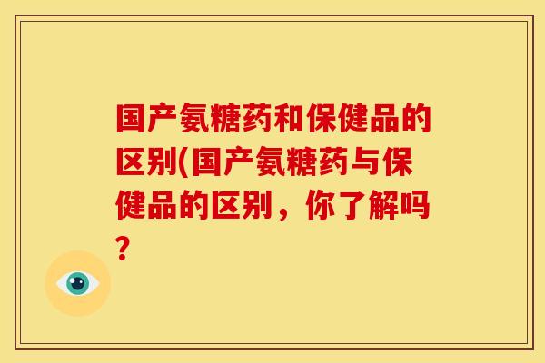 国产氨糖药和保健品的区别(国产氨糖药与保健品的区别,你了解吗? 国产氨糖药和保健品的区别(国产氨糖药与保健品的区别,你了解吗?