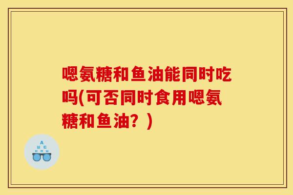 嗯氨糖和鱼油能同时吃吗(可否同时食用嗯氨糖和鱼油？)
