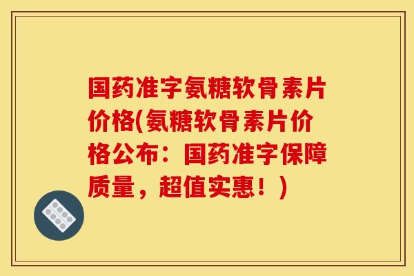 国药准字氨糖软骨素片价格(氨糖软骨素片价格公布：国药准字保障质量，超值实惠！)