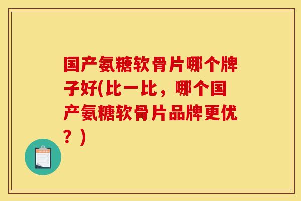 国产氨糖软骨片哪个牌子好(比一比，哪个国产氨糖软骨片品牌更优？)