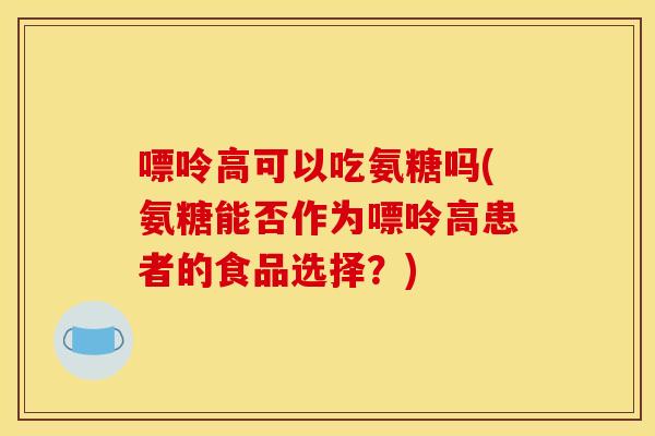 嘌呤高可以吃氨糖吗(氨糖能否作为嘌呤高患者的食品选择？)