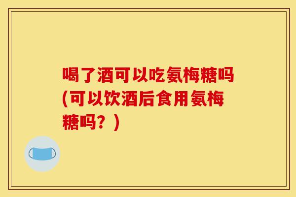 喝了酒可以吃氨梅糖吗(可以饮酒后食用氨梅糖吗？)