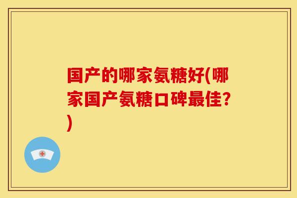 国产的哪家氨糖好(哪家国产氨糖口碑最佳？)