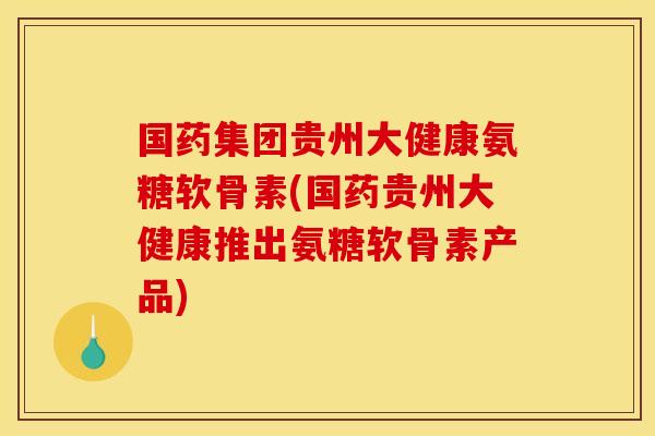 国药集团贵州大健康氨糖软骨素(国药贵州大健康推出氨糖软骨素产品)