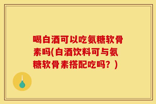喝白酒可以吃氨糖软骨素吗(白酒饮料可与氨糖软骨素搭配吃吗？)