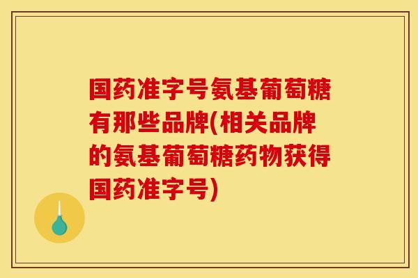 国药准字号氨基葡萄糖有那些品牌(相关品牌的氨基葡萄糖药物获得国药准字号)