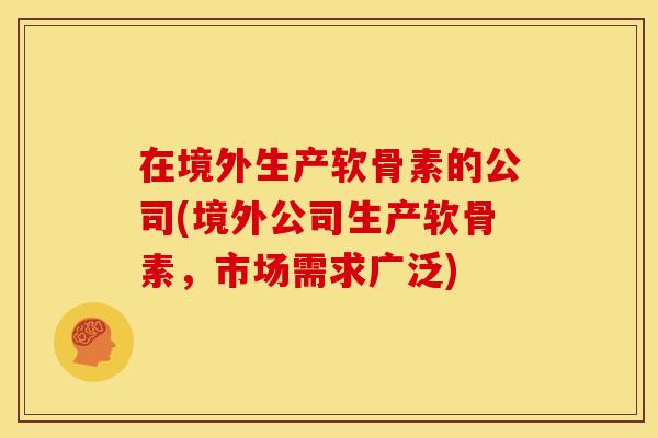 在境外生产软骨素的公司(境外公司生产软骨素,市场需求广泛) 在境外生产软骨素的公司(境外公司生产软骨素,市场需求广泛)