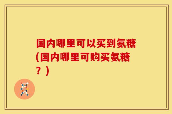 国内哪里可以买到氨糖(国内哪里可购买氨糖？)