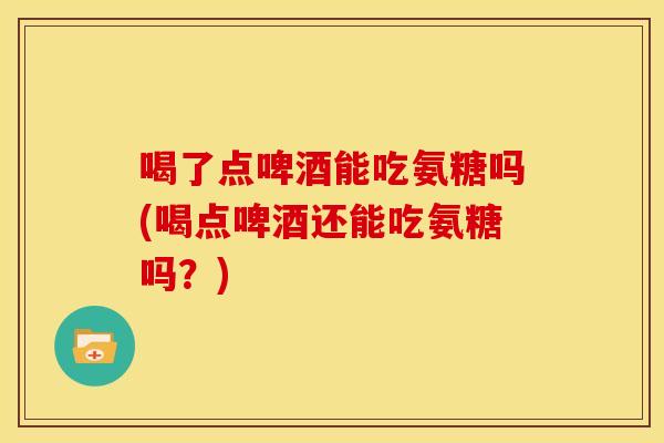 喝了点啤酒能吃氨糖吗(喝点啤酒还能吃氨糖吗？)