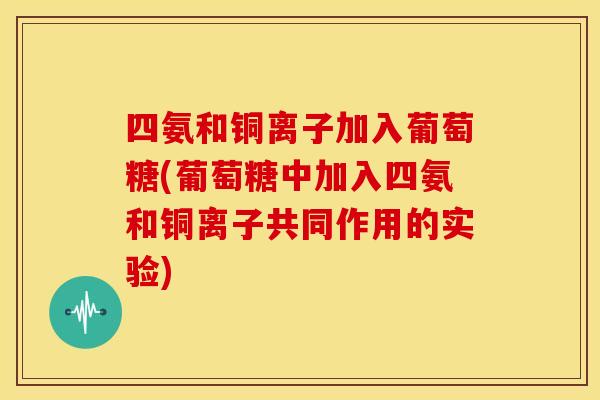 四氨和铜离子加入葡萄糖(葡萄糖中加入四氨和铜离子共同作用的实验)