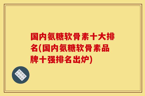 国内氨糖软骨素十大排名(国内氨糖软骨素品牌十强排名出炉)