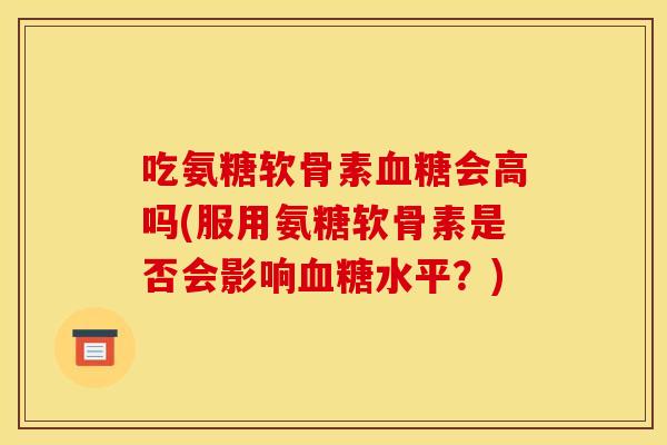 吃氨糖软骨素血糖会高吗(服用氨糖软骨素是否会影响血糖水平？)