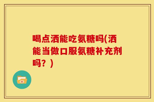 喝点洒能吃氨糖吗(洒能当做口服氨糖补充剂吗?) 喝点洒能吃氨糖吗(洒能当做口服氨糖补充剂吗?)