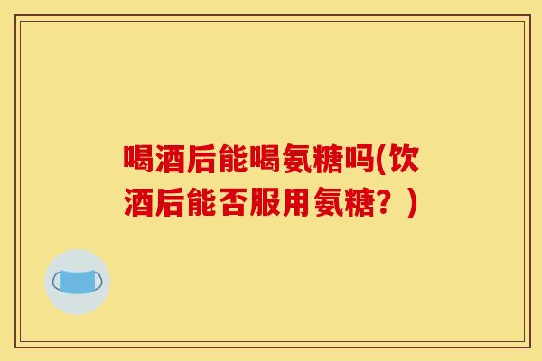 喝酒后能喝氨糖吗(饮酒后能否服用氨糖？)