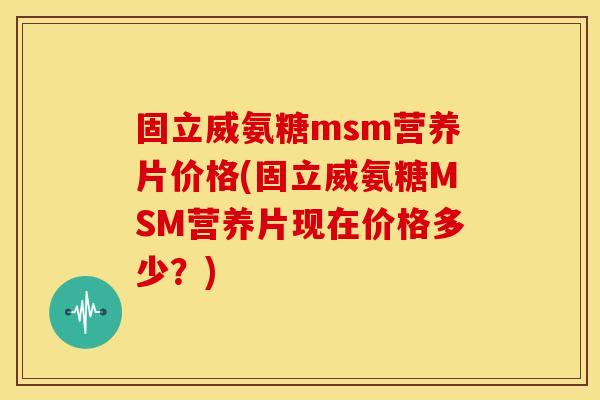 固立威氨糖msm营养片价格(固立威氨糖MSM营养片现在价格多少？)