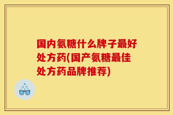 国内氨糖什么牌子最好处方药(国产氨糖最佳处方药品牌推荐)