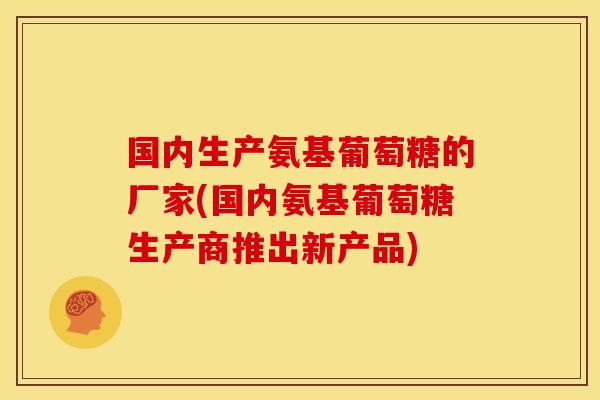 国内生产氨基葡萄糖的厂家(国内氨基葡萄糖生产商推出新产品)