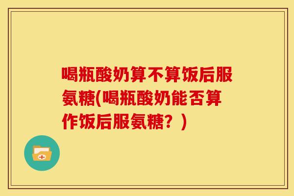 喝瓶酸奶算不算饭后服氨糖(喝瓶酸奶能否算作饭后服氨糖？)